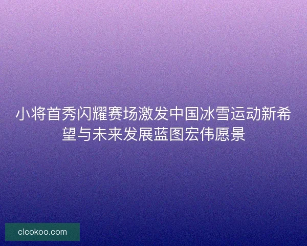 小将首秀闪耀赛场激发中国冰雪运动新希望与未来发展蓝图宏伟愿景 小将首秀闪耀赛场激发中国冰雪运动新希望与未来发展蓝图宏伟愿景