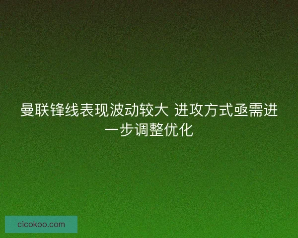曼联锋线表现波动较大 进攻方式亟需进一步调整优化