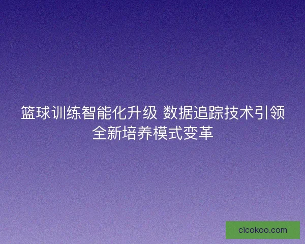 篮球训练智能化升级 数据追踪技术引领全新培养模式变革