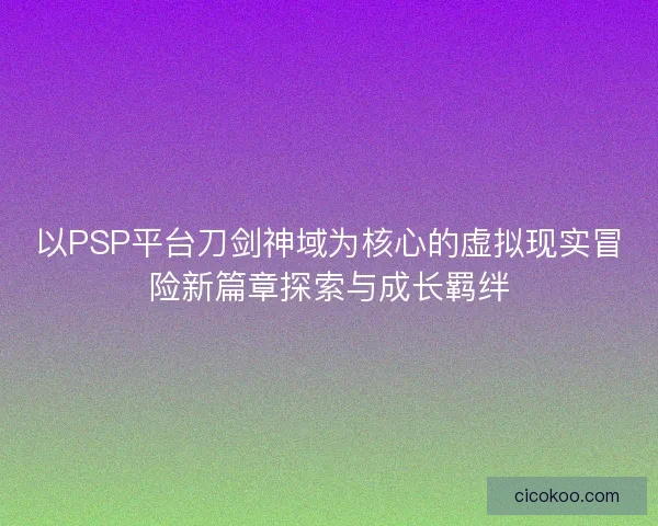 以PSP平台刀剑神域为核心的虚拟现实冒险新篇章探索与成长羁绊 以PSP平台刀剑神域为核心的虚拟现实冒险新篇章探索与成长羁绊
