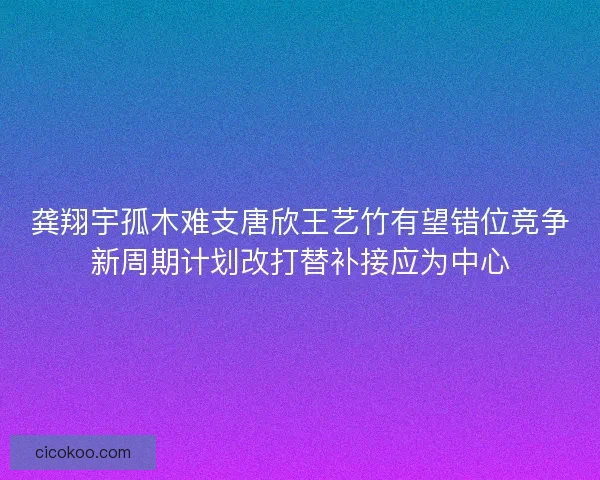 龚翔宇孤木难支唐欣王艺竹有望错位竞争新周期计划改打替补接应为中心 龚翔宇孤木难支唐欣王艺竹有望错位竞争新周期计划改打替补接应为中心