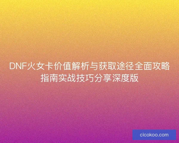 DNF火女卡价值解析与获取途径全面攻略指南实战技巧分享深度版