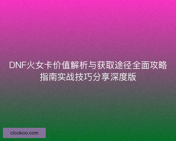 DNF火女卡价值解析与获取途径全面攻略指南实战技巧分享深度版