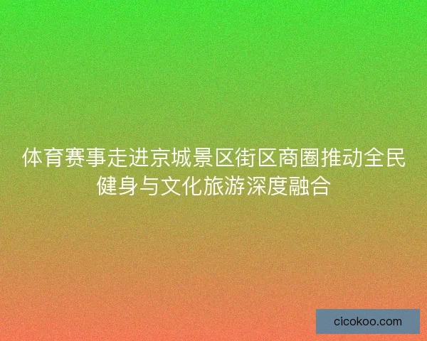 体育赛事走进京城景区街区商圈推动全民健身与文化旅游深度融合