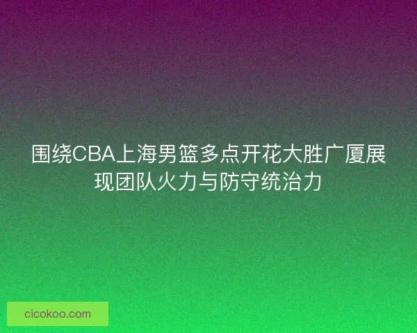 围绕CBA上海男篮多点开花大胜广厦展现团队火力与防守统治力