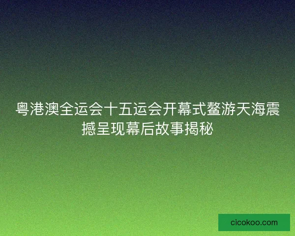 粤港澳全运会十五运会开幕式鳌游天海震撼呈现幕后故事揭秘