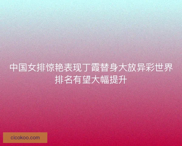 中国女排惊艳表现丁霞替身大放异彩世界排名有望大幅提升