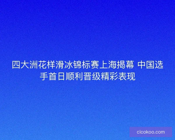四大洲花样滑冰锦标赛上海揭幕 中国选手首日顺利晋级精彩表现