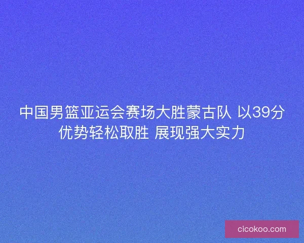 中国男篮亚运会赛场大胜蒙古队 以39分优势轻松取胜 展现强大实力