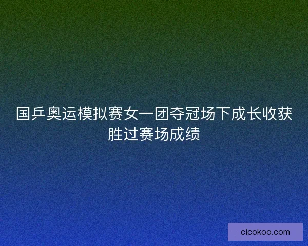 国乒奥运模拟赛女一团夺冠场下成长收获胜过赛场成绩 国乒奥运模拟赛女一团夺冠场下成长收获胜过赛场成绩
