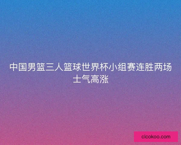 中国男篮三人篮球世界杯小组赛连胜两场士气高涨 中国男篮三人篮球世界杯小组赛连胜两场士气高涨