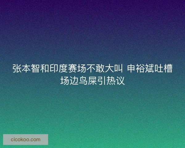 张本智和印度赛场不敢大叫 申裕斌吐槽场边鸟屎引热议 张本智和印度赛场不敢大叫 申裕斌吐槽场边鸟屎引热议
